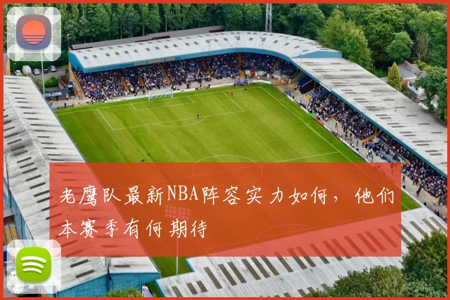 老鹰队最新NBA阵容实力如何，他们本赛季有何期待