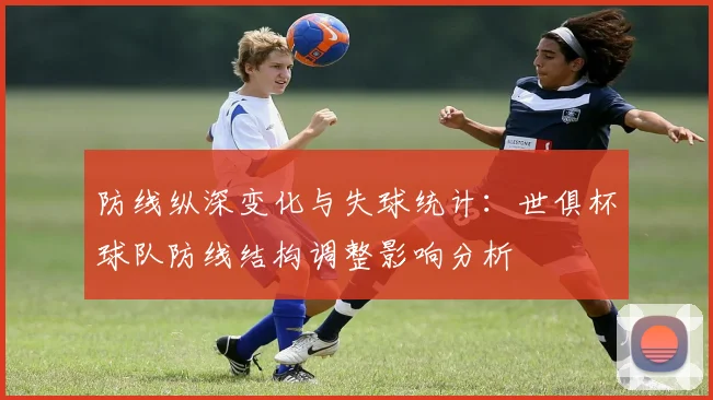 防线纵深变化与失球统计：世俱杯球队防线结构调整影响分析