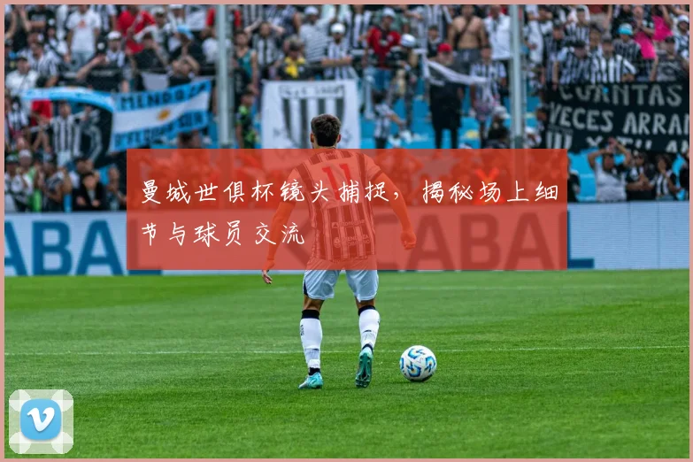 曼城世俱杯镜头捕捉，揭秘场上细节与球员交流